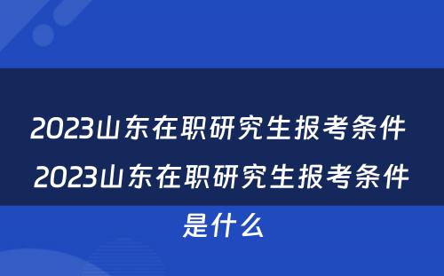 2023山东在职研究生报考条件 2023山东在职研究生报考条件是什么