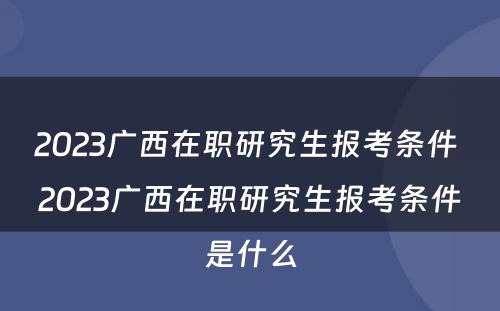 2023广西在职研究生报考条件 2023广西在职研究生报考条件是什么