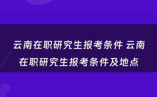 云南在职研究生报考条件 云南在职研究生报考条件及地点