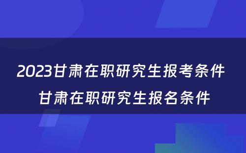 2023甘肃在职研究生报考条件 甘肃在职研究生报名条件