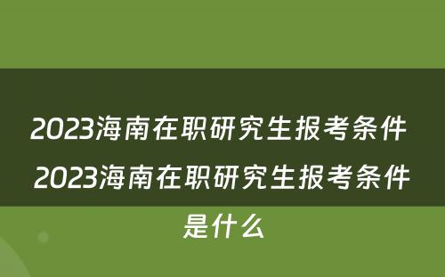 2023海南在职研究生报考条件 2023海南在职研究生报考条件是什么