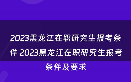 2023黑龙江在职研究生报考条件 2023黑龙江在职研究生报考条件及要求
