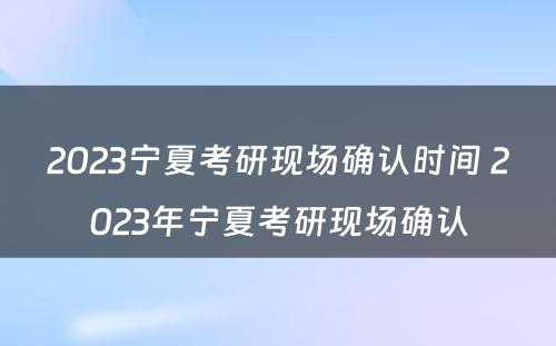 2023宁夏考研现场确认时间 2023年宁夏考研现场确认