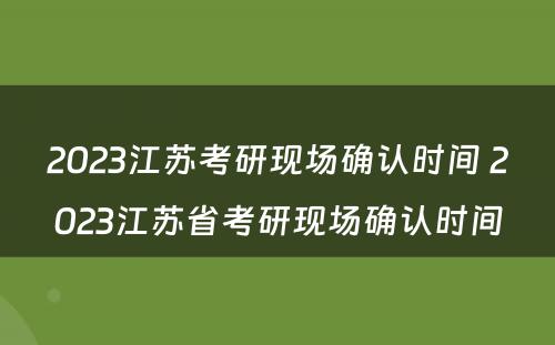 2023江苏考研现场确认时间 2023江苏省考研现场确认时间