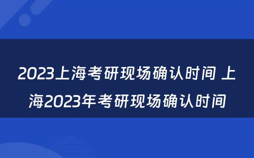 2023上海考研现场确认时间 上海2023年考研现场确认时间