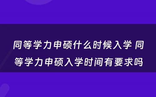 同等学力申硕什么时候入学 同等学力申硕入学时间有要求吗