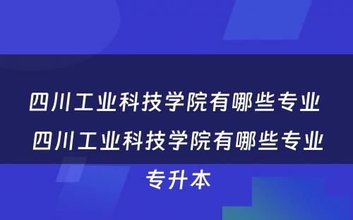 四川工业科技学院有哪些专业 四川工业科技学院有哪些专业专升本