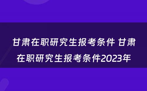 甘肃在职研究生报考条件 甘肃在职研究生报考条件2023年