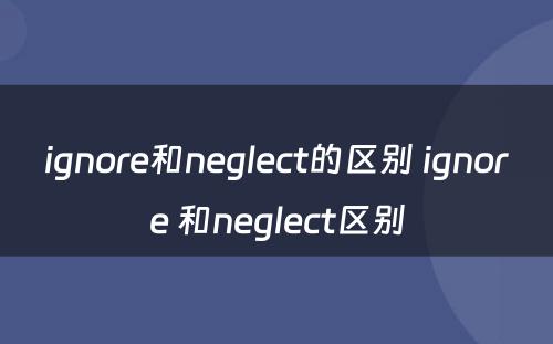 ignore和neglect的区别 ignore 和neglect区别