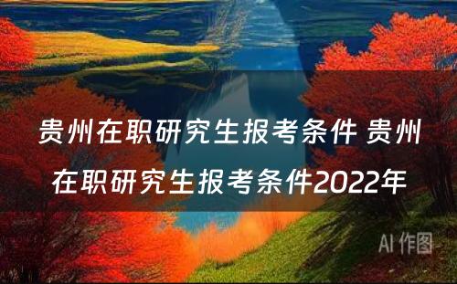 贵州在职研究生报考条件 贵州在职研究生报考条件2022年