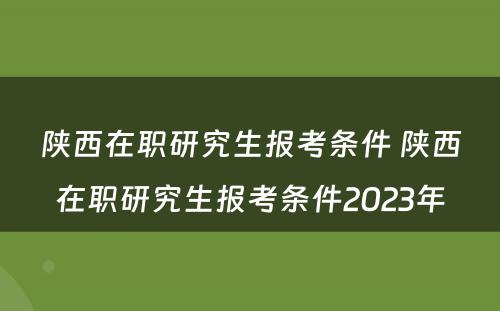 陕西在职研究生报考条件 陕西在职研究生报考条件2023年
