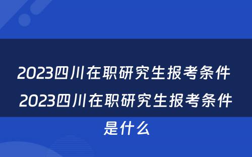 2023四川在职研究生报考条件 2023四川在职研究生报考条件是什么