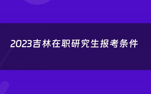 2023吉林在职研究生报考条件 