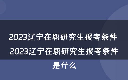 2023辽宁在职研究生报考条件 2023辽宁在职研究生报考条件是什么