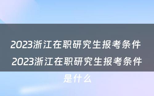 2023浙江在职研究生报考条件 2023浙江在职研究生报考条件是什么