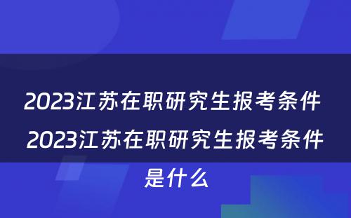 2023江苏在职研究生报考条件 2023江苏在职研究生报考条件是什么