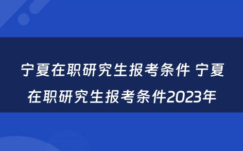 宁夏在职研究生报考条件 宁夏在职研究生报考条件2023年