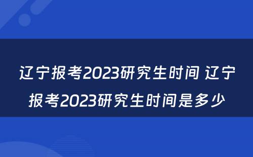 辽宁报考2023研究生时间 辽宁报考2023研究生时间是多少