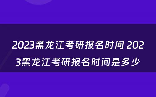 2023黑龙江考研报名时间 2023黑龙江考研报名时间是多少