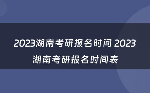 2023湖南考研报名时间 2023湖南考研报名时间表