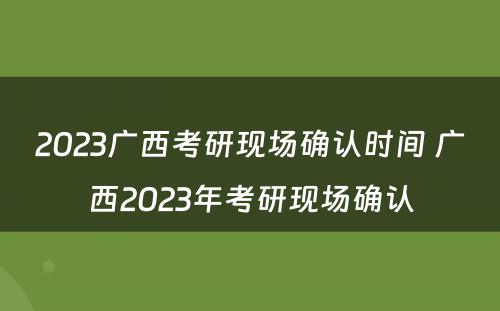 2023广西考研现场确认时间 广西2023年考研现场确认