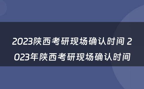 2023陕西考研现场确认时间 2023年陕西考研现场确认时间