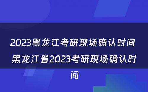 2023黑龙江考研现场确认时间 黑龙江省2023考研现场确认时间