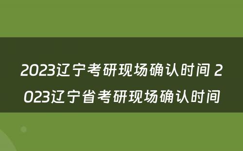 2023辽宁考研现场确认时间 2023辽宁省考研现场确认时间