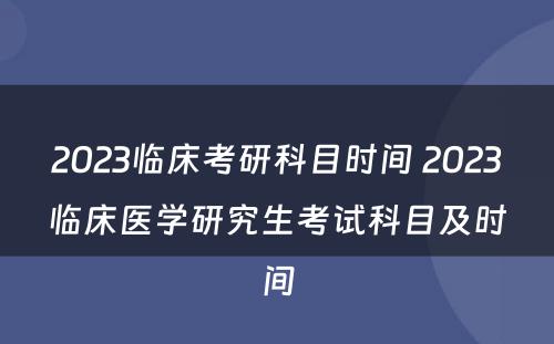 2023临床考研科目时间 2023临床医学研究生考试科目及时间