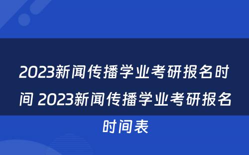 2023新闻传播学业考研报名时间 2023新闻传播学业考研报名时间表