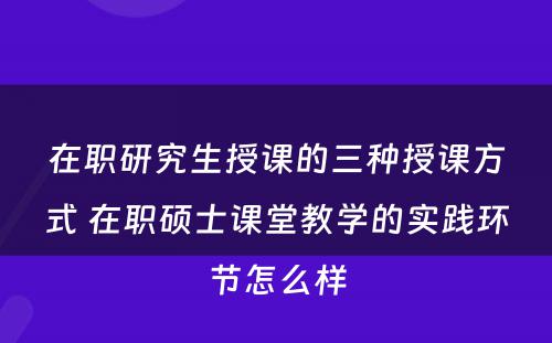 在职研究生授课的三种授课方式 在职硕士课堂教学的实践环节怎么样