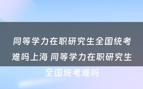 同等学力在职研究生全国统考难吗上海 同等学力在职研究生全国统考难吗