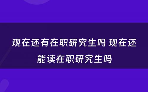 现在还有在职研究生吗 现在还能读在职研究生吗