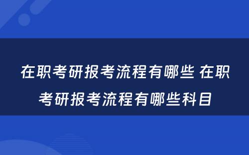 在职考研报考流程有哪些 在职考研报考流程有哪些科目