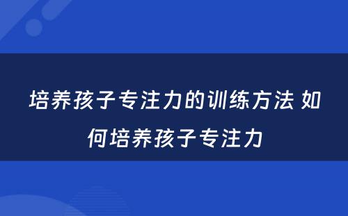 培养孩子专注力的训练方法 如何培养孩子专注力