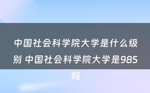 中国社会科学院大学是什么级别 中国社会科学院大学是985吗