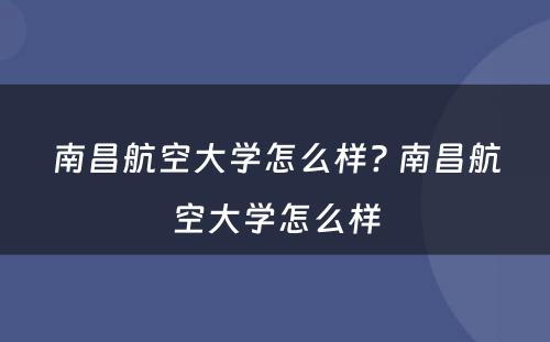 南昌航空大学怎么样? 南昌航空大学怎么样