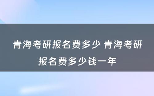 青海考研报名费多少 青海考研报名费多少钱一年