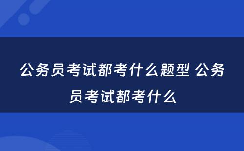 公务员考试都考什么题型 公务员考试都考什么