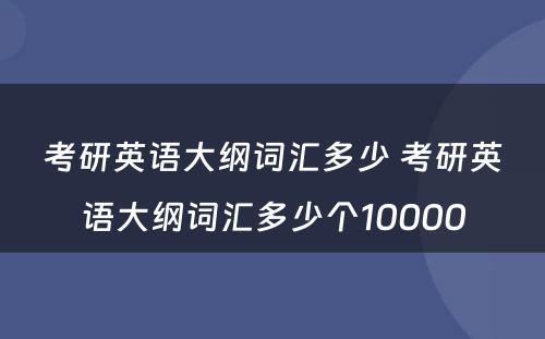 考研英语大纲词汇多少 考研英语大纲词汇多少个10000