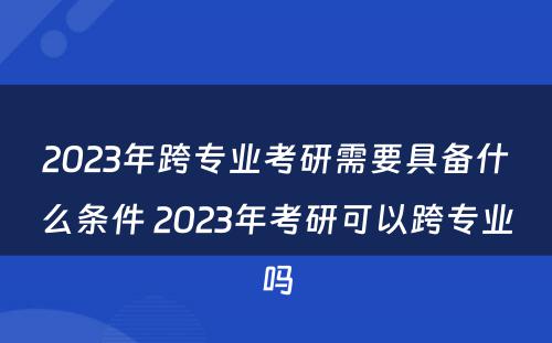 2023年跨专业考研需要具备什么条件 2023年考研可以跨专业吗