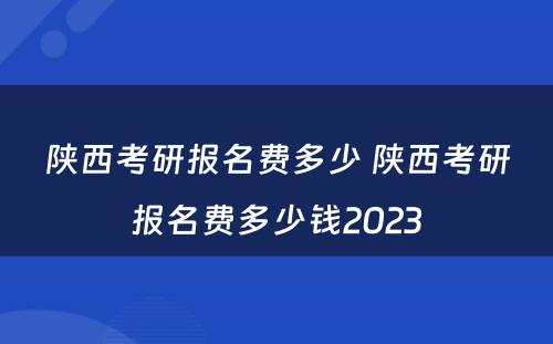 陕西考研报名费多少 陕西考研报名费多少钱2023