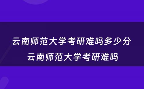 云南师范大学考研难吗多少分 云南师范大学考研难吗