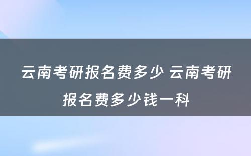 云南考研报名费多少 云南考研报名费多少钱一科