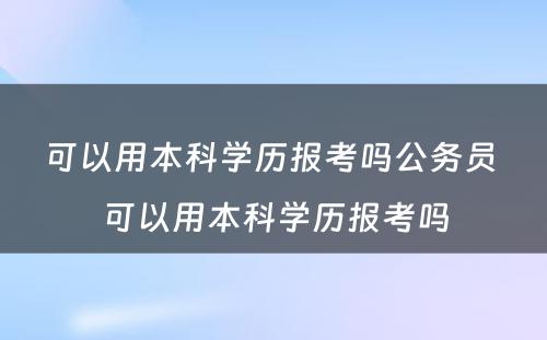 可以用本科学历报考吗公务员 可以用本科学历报考吗