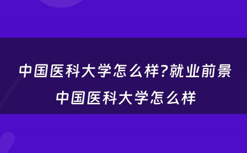 中国医科大学怎么样?就业前景 中国医科大学怎么样