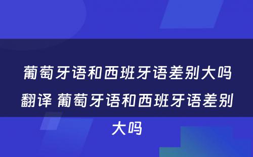 葡萄牙语和西班牙语差别大吗翻译 葡萄牙语和西班牙语差别大吗