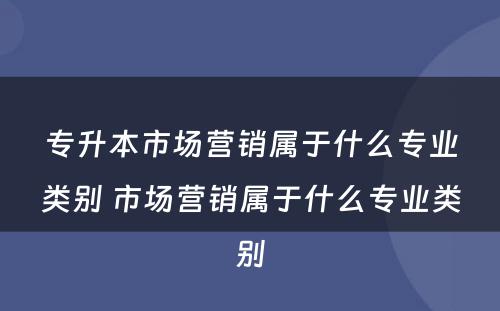 专升本市场营销属于什么专业类别 市场营销属于什么专业类别