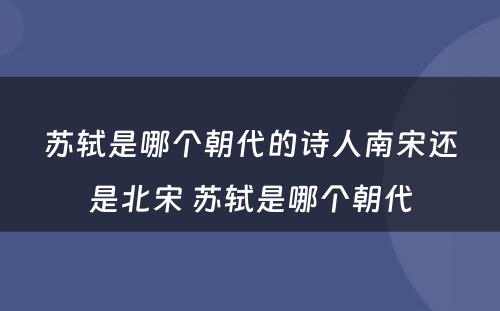 苏轼是哪个朝代的诗人南宋还是北宋 苏轼是哪个朝代