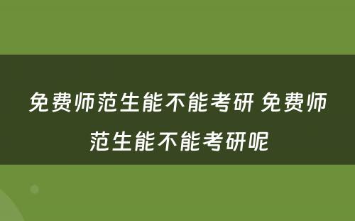 免费师范生能不能考研 免费师范生能不能考研呢